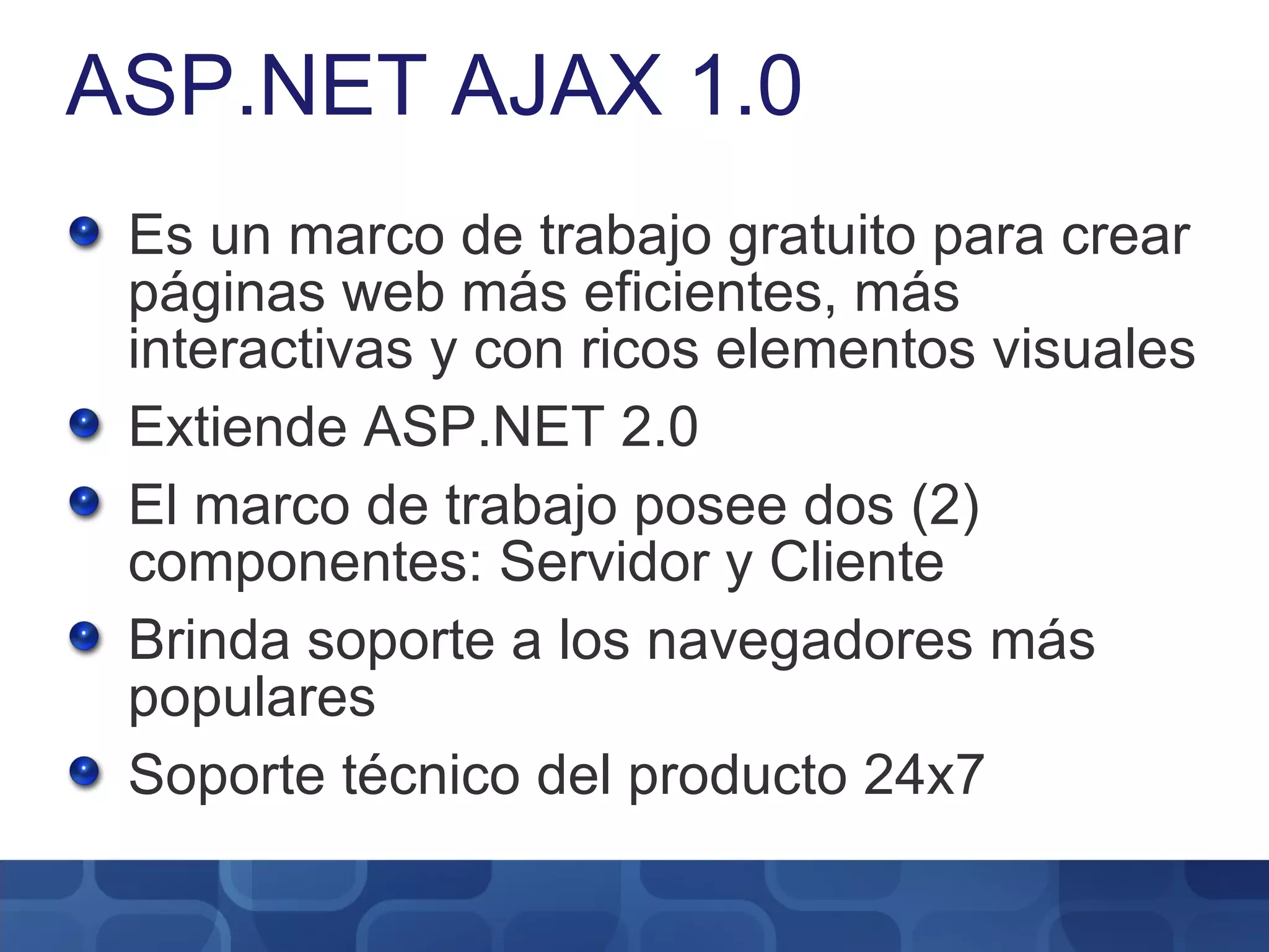 ASP.NET AJAX 1.0 Es un marco de trabajo gratuito para crear páginas web más eficientes, más interactivas y con ricos elementos visuales Extiende ASP.NET 2.0 El marco de trabajo posee dos (2) componentes: Servidor y Cliente Brinda soporte a los navegadores más populares Soporte técnico del producto 24x7 