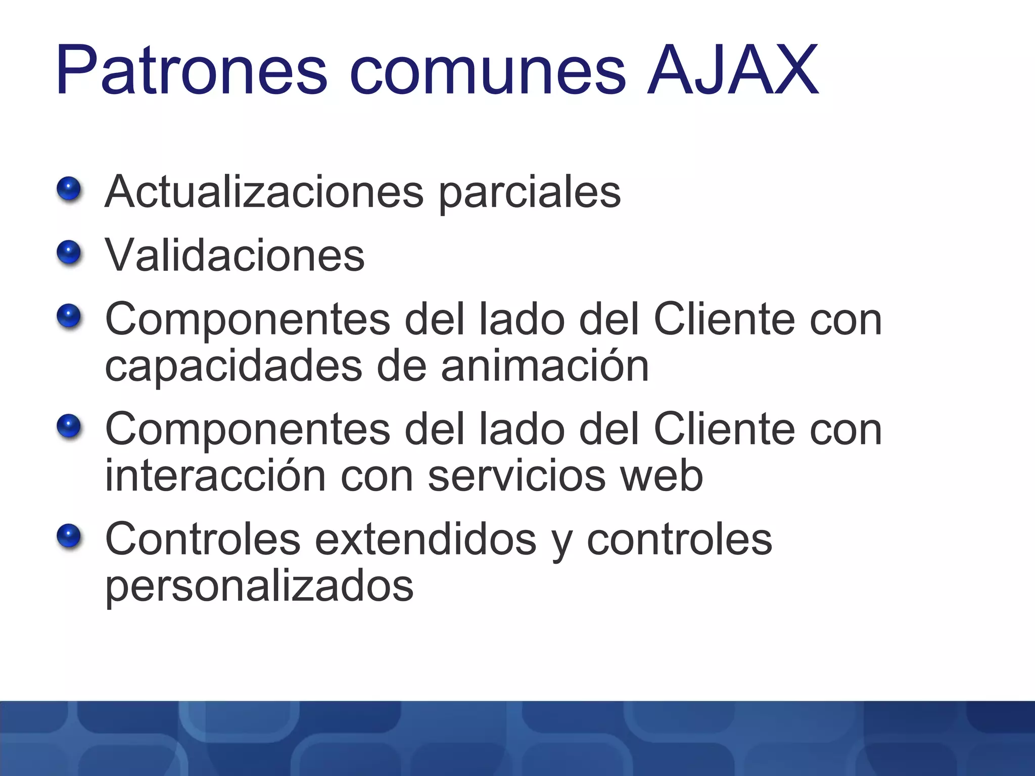 Patrones comunes AJAX Actualizaciones parciales Validaciones Componentes del lado del Cliente con capacidades de animación Componentes del lado del Cliente con interacción con servicios web Controles extendidos y controles personalizados 