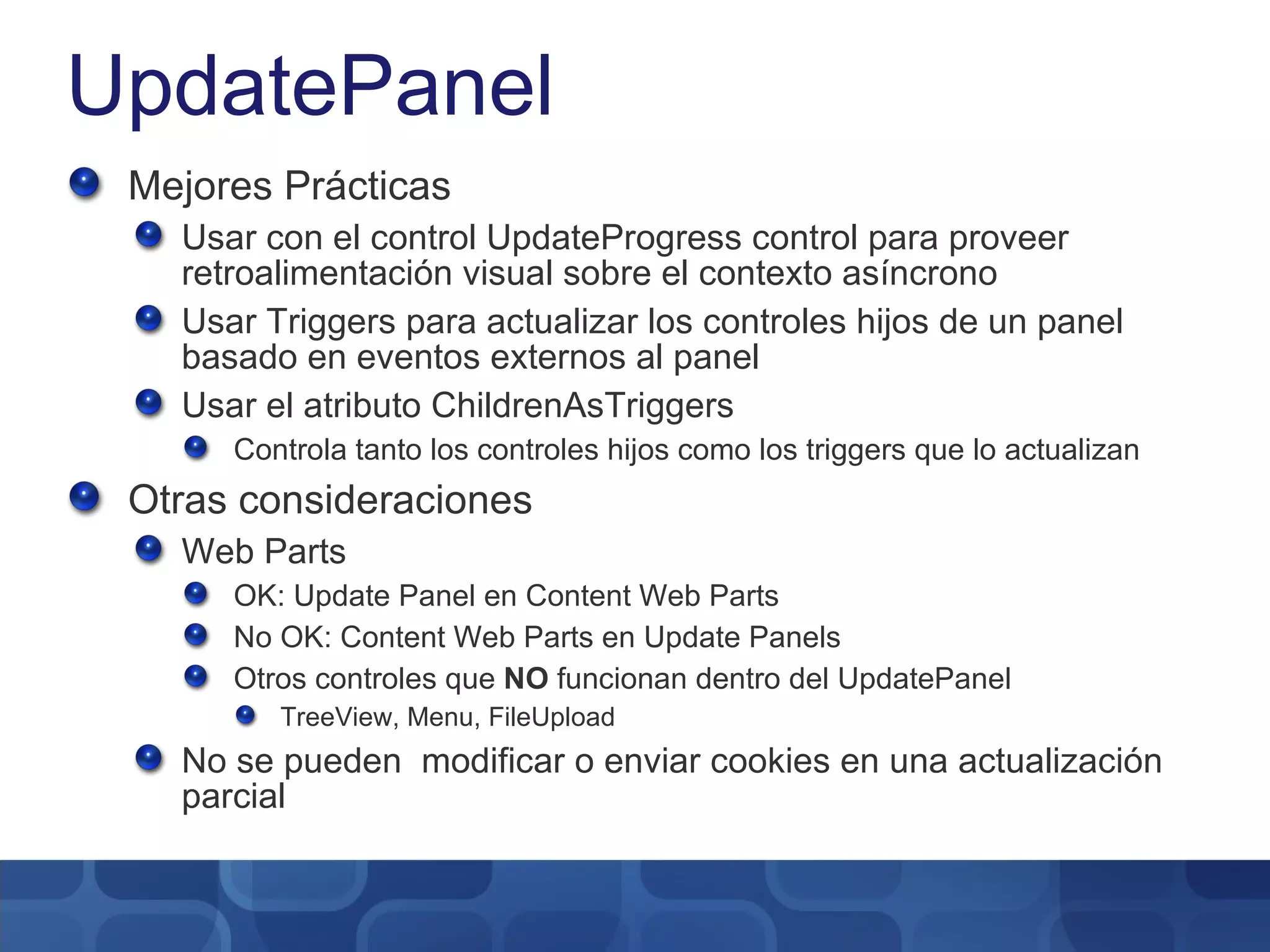 UpdatePanel Mejores Prácticas Usar con el control UpdateProgress control para proveer retroalimentación visual sobre el contexto asíncrono Usar Triggers para actualizar los controles hijos de un panel basado en eventos externos al panel Usar el atributo ChildrenAsTriggers Controla tanto los controles hijos como los triggers que lo actualizan Otras consideraciones Web Parts OK: Update Panel en Content Web Parts No OK: Content Web Parts en Update Panels Otros controles que  NO  funcionan dentro del UpdatePanel TreeView, Menu, FileUpload No se pueden  modificar o enviar cookies en una actualización parcial 