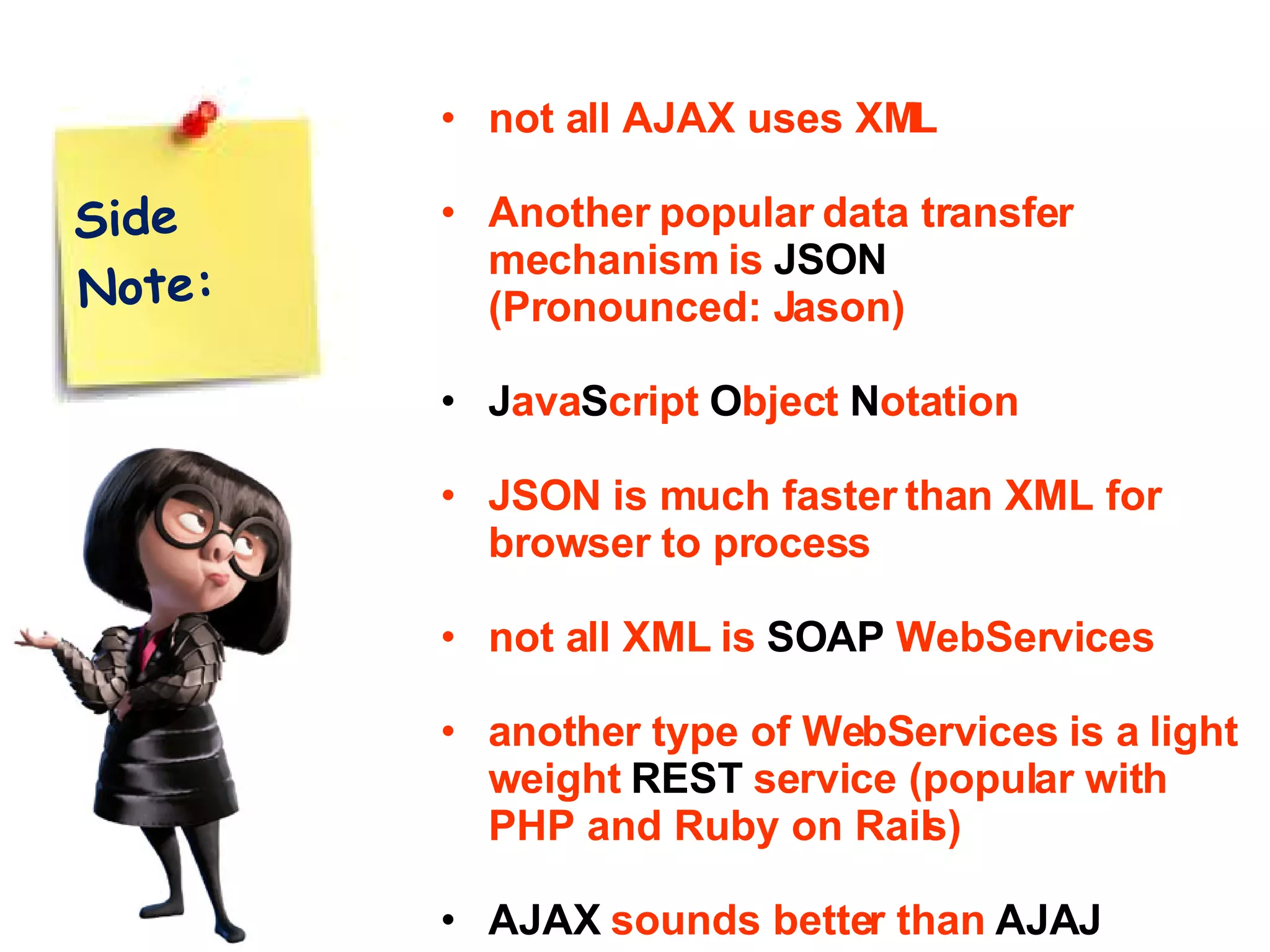 Side Note: not all AJAX uses XML Another popular data transfer mechanism is JSON (Pronounced: Jason) J ava S cript O bject N otation JSON is much faster than XML for browser to process not all XML is SOAP WebServices another type of WebServices is a light weight REST service (popular with PHP and Ruby on Rails) AJAX sounds better than AJAJ 
