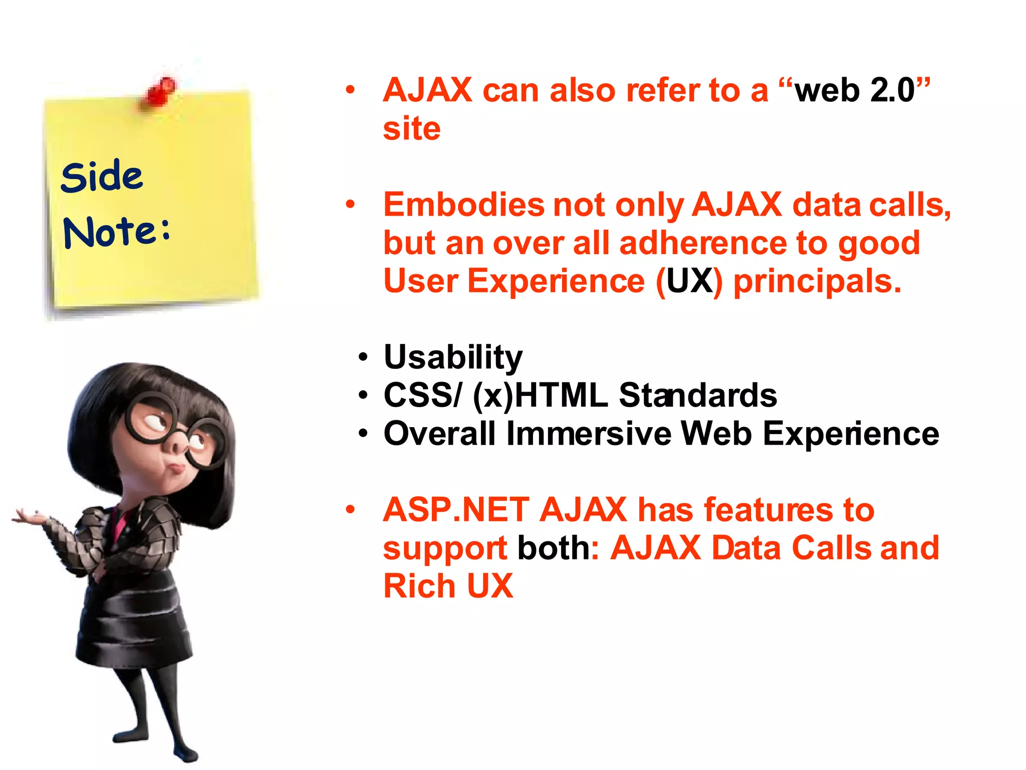 AJAX can also refer to a “ web 2.0 ” site Embodies not only AJAX data calls, but an over all adherence to good User Experience ( UX ) principals. Usability CSS/ (x)HTML Standards Overall Immersive Web Experience ASP.NET AJAX has features to support both : AJAX Data Calls and Rich UX Side Note: 