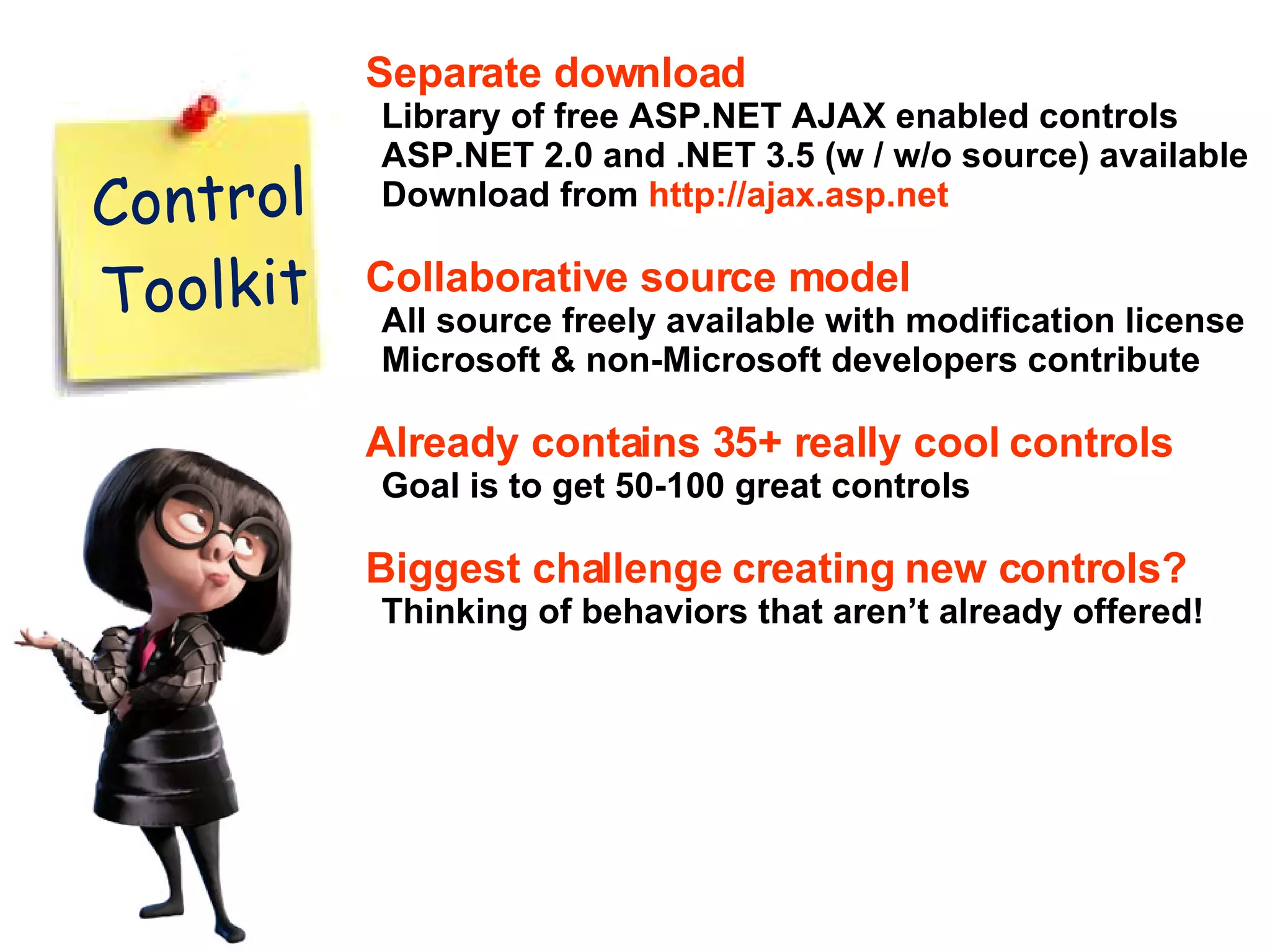 Separate download Library of free ASP.NET AJAX enabled controls ASP.NET 2.0 and .NET 3.5 (w / w/o source) available Download from http://ajax.asp.net Collaborative source model All source freely available with modification license Microsoft & non-Microsoft developers contribute Already contains 35+ really cool controls Goal is to get 50-100 great controls Biggest challenge creating new controls? Thinking of behaviors that aren’t already offered! Control Toolkit 