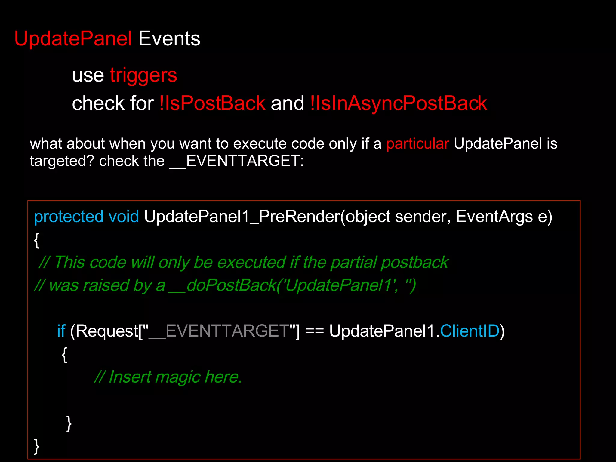 protected void UpdatePanel1_PreRender(object sender, EventArgs e) { // This code will only be executed if the partial postback // was raised by a __doPostBack('UpdatePanel1', '') if (Request[&quot; __EVENTTARGET &quot;] == UpdatePanel1. ClientID ) { // Insert magic here. } } what about when you want to execute code only if a particular UpdatePanel is targeted? check the __EVENTTARGET: UpdatePanel Events use triggers check for !IsPostBack and !IsInAsyncPostBack 