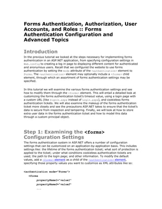 Forms Authentication, Authorization, User
Accounts, and Roles :: Forms
Authentication Configuration and
Advanced Topics

Introduction
In the previous tutorial we looked at the steps necessary for implementing forms
authentication in an ASP.NET application, from specifying configuration settings in
Web.config to creating a log in page to displaying different content for authenticated
and anonymous users. Recall that we configured the website to use forms
authentication by setting the mode attribute of the <authentication> element to
Forms. The <authentication> element may optionally include a <forms> child
element, through which an assortment of forms authentication settings may be
specified.


In this tutorial we will examine the various forms authentication settings and see
how to modify them through the <forms> element. This will entail a detailed look at
customizing the forms authentication ticket’s timeout value, using a login page with
a custom URL (like SignIn.aspx instead of Login.aspx), and cookieless forms
authentication tickets. We will also examine the makeup of the forms authentication
ticket more closely and see the precautions ASP.NET takes to ensure that the ticket’s
data is secure from inspection and tampering. Finally, we will look at how to store
extra user data in the forms authentication ticket and how to model this data
through a custom principal object.




Step 1: Examining the <forms>
Configuration Settings
The forms authentication system in ASP.NET offers a number of configuration
settings that can be customized on an application-by-application basis. This includes
settings like: the lifetime of the forms authentication ticket; what sort of protection is
applied to the ticket; under what conditions cookieless authentication tickets are
used; the path to the login page; and other information. To modify the default
values, add a <forms> element as a child of the <authentication> element,
specifying those property values you want to customize as XML attributes like so:


<authentication mode="Forms">
   <forms
          propertyName1="value1"
          propertyName2="value2"
          ...
 