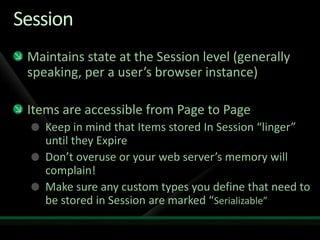 SessionMaintains state at the Session level (generally speaking, per a user’s browser instance)Items are accessible from Page to PageKeep in mind that Items stored In Session “linger” until they ExpireDon’t overuse or your web server’s memory will complain!Make sure any custom types you define that need to be stored in Session are marked “Serializable”