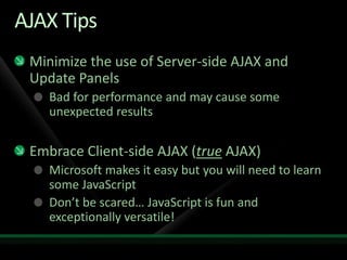 AJAX TipsMinimize the use of Server-side AJAX and Update PanelsBad for performance and may cause some unexpected resultsEmbrace Client-side AJAX (true AJAX)Microsoft makes it easy but you will need to learn some JavaScriptDon’t be scared… JavaScript is fun and exceptionally versatile!