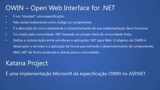 Katana Project
É uma implementação Microsoft da especificação OWIN no ASP.NET.
OWIN – Open Web Interface for .NET
• É um “standart” uma especificação.
• Não existe exatamente como código ou componente.
• É a descrição de como idealmente o comportamento de sua implementação deve funcionar.
• Foi criado pela comunidade .NET baseado no projeto Rack da comunidade Ruby.
• Define a comunicação entre servidores e aplicações .NET para Web. O objetivo do OWIN é
desacoplar o servidor e a aplicação de forma que estimule o desenvolvimento de componentes
Web .NET de forma acelerada e aberta para a comunidade.
 