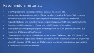 Resumindo a história...
• O OWIN proporciona o desacoplamento da aplicação no servidor (IIS).
• Uma vez que não dependemos mais do IIS que trabalha no pipeline do System.Web podemos
desenvolver aplicações mais leves e sem depender de modificações no .NET Framework
• As possibilidades de criar e distribuir novos componentes para ASP.NET cresceu potencialmente.
• Foram introduzidos mais duas opções de host o OWIN Host e o Custom Host.
• Isso significa que uma aplicações SignalR e WebAPI podem rodar em qualquer plataforma que
implemente OWIN (Linux/OSx/Windows).
• Existem outros componentes (middlewares) implementanto OWIN como NancyFX, FubuMVC, etc...
• Além do Katana que disponibiliza interfaces para Server, Host e Middleware, existe um projeto “não
Microsoft” chamado NOWIN que é um OWIN Server e promete ser mais rápido do que o próprio
NodeJS (mesmo rodando em Windows).
 