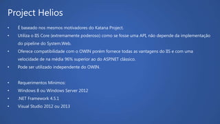 Project Helios
• É baseado nos mesmos motivadores do Katana Project.
• Utiliza o IIS Core (extremamente poderoso) como se fosse uma API, não depende da implementação
do pipeline do System.Web.
• Oferece compatibilidade com o OWIN porém fornece todas as vantagens do IIS e com uma
velocidade de na média 96% superior ao do ASP.NET clássico.
• Pode ser utilizado independente do OWIN.
• Requerimentos Mínimos:
• Windows 8 ou Windows Server 2012
• .NET Framework 4.5.1
• Visual Studio 2012 ou 2013
 