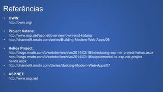 Referências
• OWIN:
http://owin.org/
• Project Katana:
http://www.asp.net/aspnet/overview/owin-and-katana
• http://channel9.msdn.com/series/Building-Modern-Web-Apps/06
• Helios Project:
http://blogs.msdn.com/b/webdev/archive/2014/02/18/introducing-asp-net-project-helios.aspx
http://blogs.msdn.com/b/webdev/archive/2014/02/18/supplemental-to-asp-net-project-
helios.aspx
• http://channel9.msdn.com/Series/Building-Modern-Web-Apps/07
• ASP.NET:
http://www.asp.net
 