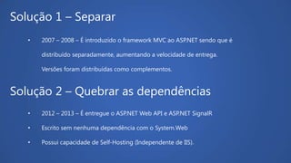 Solução 1 – Separar
• 2007 – 2008 – É introduzido o framework MVC ao ASP.NET sendo que é
distribuído separadamente, aumentando a velocidade de entrega.
Versões foram distribuídas como complementos.
Solução 2 – Quebrar as dependências
• 2012 – 2013 – É entregue o ASP.NET Web API e ASP.NET SignalR
• Escrito sem nenhuma dependência com o System.Web
• Possui capacidade de Self-Hosting (Independente de IIS).
 