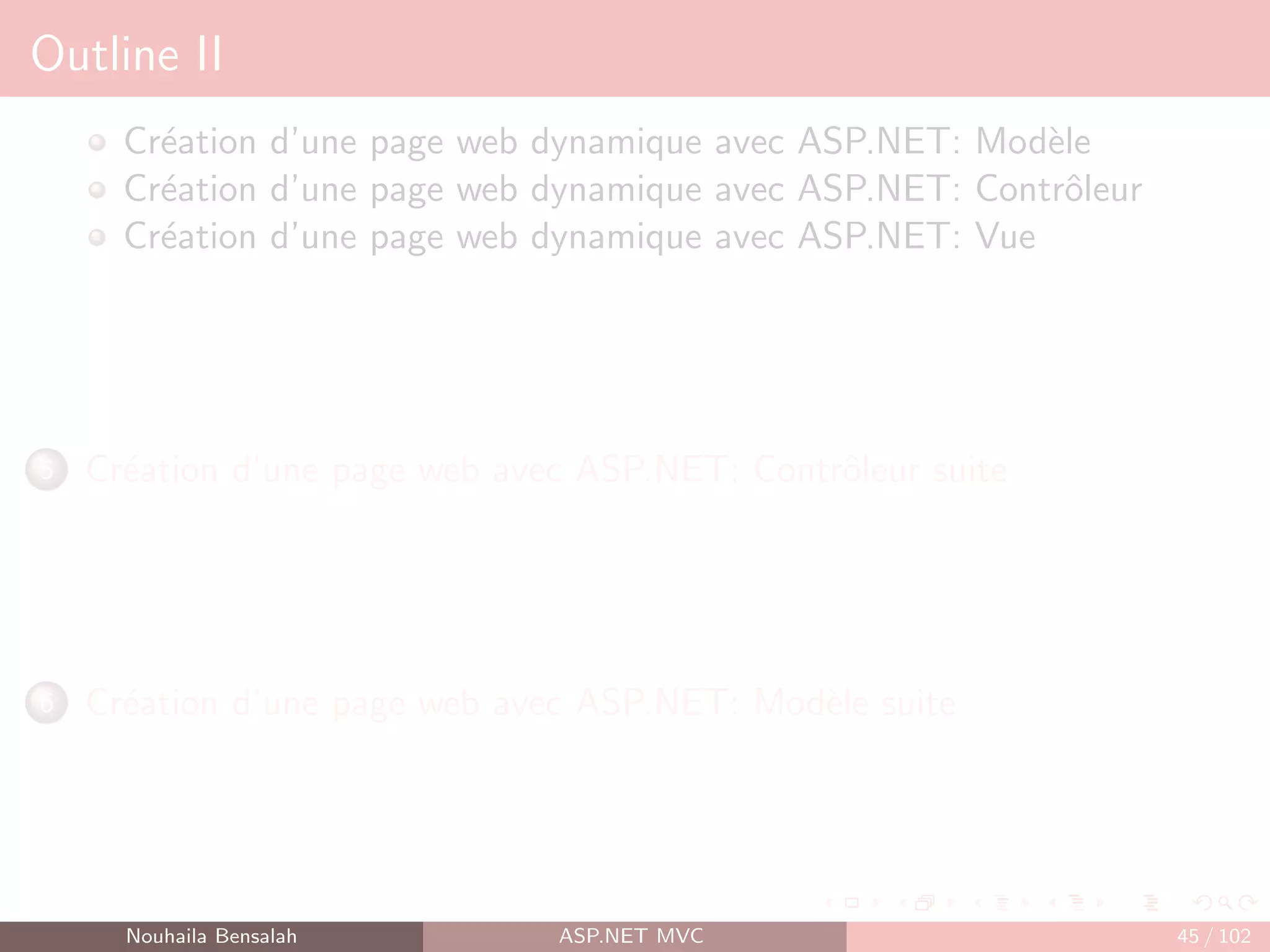 Outline II
Création d’une page web dynamique avec ASP.NET: Modèle
Création d’une page web dynamique avec ASP.NET: Contrôleur
Création d’une page web dynamique avec ASP.NET: Vue
5 Création d’une page web avec ASP.NET: Contrôleur suite
6 Création d’une page web avec ASP.NET: Modèle suite
Nouhaila Bensalah ASP.NET MVC 45 / 102
 