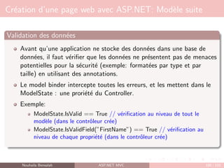 Création d’une page web avec ASP.NET: Modèle suite
Validation des données
Avant qu’une application ne stocke des données dans une base de
données, il faut vérifier que les données ne présentent pas de menaces
potentielles pour la sécurité (exemple: formatées par type et par
taille) en utilisant des annotations.
Le model binder intercepte toutes les erreurs, et les mettent dans le
ModelState : une proriété du Controller.
Exemple:
ModelState.IsValid == True // vérification au niveau de tout le
modèle (dans le contrôleur crée)
ModelState.IsValidField(”FirstName”) == True // vérification au
niveau de chaque propriété (dans le contrôleur crée)
Nouhaila Bensalah ASP.NET MVC 100 / 102
 
