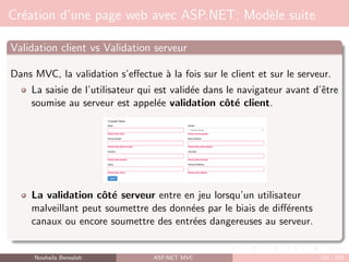 Création d’une page web avec ASP.NET: Modèle suite
Validation client vs Validation serveur
Dans MVC, la validation s’effectue à la fois sur le client et sur le serveur.
La saisie de l’utilisateur qui est validée dans le navigateur avant d’être
soumise au serveur est appelée validation côté client.
La validation côté serveur entre en jeu lorsqu’un utilisateur
malveillant peut soumettre des données par le biais de différents
canaux ou encore soumettre des entrées dangereuses au serveur.
Nouhaila Bensalah ASP.NET MVC 101 / 102
 