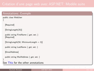 Création d’une page web avec ASP.NET: Modèle suite
Annotations: Exemple
public class WebUser
{
[Required]
[StringLength(25)]
public string FirstName { get; set; }
[Required]
[StringLength(50, MinimumLength = 3)]
public string LastName { get; set; }
[EmailAddress]
public string MailAddress { get; set; }
}
See This for the other annotations
Nouhaila Bensalah ASP.NET MVC 102 / 102
 