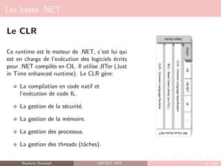 Les bases .NET
Le CLR
Ce runtime est le moteur de .NET, c’est lui qui
est en charge de l’exécution des logiciels écrits
pour .NET compilés en CIL. Il utilise JITer (Just
in Time enhanced runtime). Le CLR gère:
La compilation en code natif et
l’exécution de code IL.
La gestion de la sécurité.
La gestion de la mémoire.
La gestion des processus.
La gestion des threads (tâches).
Nouhaila Bensalah ASP.NET MVC 16 / 102
 