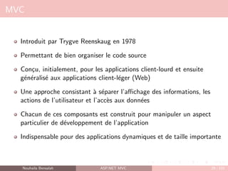 MVC
Introduit par Trygve Reenskaug en 1978
Permettant de bien organiser le code source
Conçu, initialement, pour les applications client-lourd et ensuite
généralisé aux applications client-léger (Web)
Une approche consistant à séparer l’affichage des informations, les
actions de l’utilisateur et l’accès aux données
Chacun de ces composants est construit pour manipuler un aspect
particulier de développement de l’application
Indispensable pour des applications dynamiques et de taille importante
Nouhaila Bensalah ASP.NET MVC 29 / 102
 