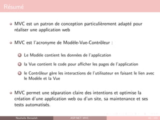 Résumé
MVC est un patron de conception particulièrement adapté pour
réaliser une application web
MVC est l’acronyme de Modèle-Vue-Contrôleur :
1 Le Modèle contient les données de l’application
2 la Vue contient le code pour afficher les pages de l’application
3 le Contrôleur gère les interactions de l’utilisateur en faisant le lien avec
le Modèle et la Vue
MVC permet une séparation claire des intentions et optimise la
création d’une application web ou d’un site, sa maintenance et ses
tests automatisés.
Nouhaila Bensalah ASP.NET MVC 42 / 102
 