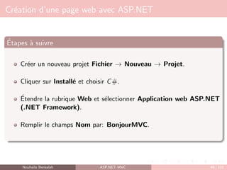Création d’une page web avec ASP.NET
Étapes à suivre
Créer un nouveau projet Fichier → Nouveau → Projet.
Cliquer sur Installé et choisir C#.
Étendre la rubrique Web et sélectionner Application web ASP.NET
(.NET Framework).
Remplir le champs Nom par: BonjourMVC.
Nouhaila Bensalah ASP.NET MVC 46 / 102
 