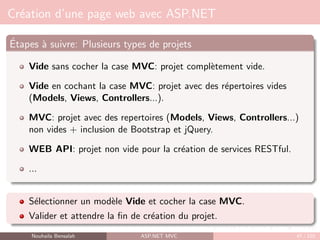 Création d’une page web avec ASP.NET
Étapes à suivre: Plusieurs types de projets
Vide sans cocher la case MVC: projet complètement vide.
Vide en cochant la case MVC: projet avec des répertoires vides
(Models, Views, Controllers...).
MVC: projet avec des repertoires (Models, Views, Controllers...)
non vides + inclusion de Bootstrap et jQuery.
WEB API: projet non vide pour la création de services RESTful.
...
Sélectionner un modèle Vide et cocher la case MVC.
Valider et attendre la fin de création du projet.
Nouhaila Bensalah ASP.NET MVC 47 / 102
 