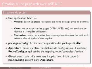 Création d’une page web avec ASP.NET
Structure du projet
Une application MVC ⇒
Models: où on va placer les classes qui vont interagir avec les données.
Views: où on va placer les pages (HTML/CSS, etc) qui serviront de
réponse à la requête utilisateur.
Controllers: où on va mettre les classes qui contiendront les actions à
exécuter des réception d’une requête.
packages.config: fichier de configuration des packages NuGet.
App Start: où on va placer les fichiers de configuration. Il contient
RouteConfig.cs qui servira de mapping route/controleur/action.
Global.asax: point d’entrée vers l’application. Il fait appel à
RouteConfig present dans App Start.
Nouhaila Bensalah ASP.NET MVC 48 / 102
 