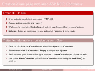 Création d’une page web avec ASP.NET: Contrôleur
Erreur HTTP 404
Si on exécute, on obtient une erreur HTTP 404.
Aucune action associée à la route /.
D’ailleurs, le répertoire Controllers est vide ≡ pas de contrôleur ⇒ pas d’actions.
Solution: Créer un contrôleur (et une action) et l’associer à cette route.
Traiter les informations: création du contrôleur
Faire un clic droit sur Controllers et aller dans Ajouter → Controleur.
Sélectionner MVC 5 Controller - Empty et cliquer sur Ajouter.
Saisir un nom pour le controleur (par exemple : HomeController) et cliquer sur Add.
Une classe HomeController qui hérite de Controller (du namespace Web.Mvc) est
générée.
Nouhaila Bensalah ASP.NET MVC 51 / 102
 
