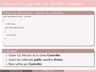 Création d’une page web avec ASP.NET: Contrôleur
Traiter les informations: création du contrôleur
public class HomeController : Controller
{
// GET: Home
public ActionResult Index()
{
return View();
}
}
C’est quoi?
Classe C# héritant de la classe Controller.
Ayant des méthodes public appelées Action.
Nom suffixe par Controller.
Nouhaila Bensalah ASP.NET MVC 52 / 102
 