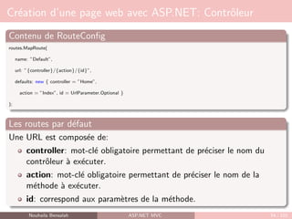 Création d’une page web avec ASP.NET: Contrôleur
Contenu de RouteConfig
routes.MapRoute(
name: ”Default”,
url: ”{controller}/{action}/{id}”,
defaults: new { controller = ”Home”,
action = ”Index”, id = UrlParameter.Optional }
);
Les routes par défaut
Une URL est composée de:
controller: mot-clé obligatoire permettant de préciser le nom du
contrôleur à exécuter.
action: mot-clé obligatoire permettant de préciser le nom de la
méthode à exécuter.
id: correspond aux paramètres de la méthode.
Nouhaila Bensalah ASP.NET MVC 54 / 102
 
