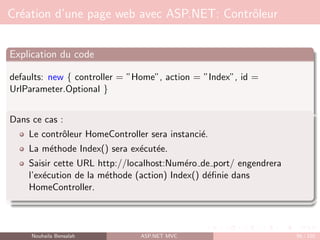 Création d’une page web avec ASP.NET: Contrôleur
Explication du code
defaults: new { controller = ”Home”, action = ”Index”, id =
UrlParameter.Optional }
Dans ce cas :
Le contrôleur HomeController sera instancié.
La méthode Index() sera exécutée.
Saisir cette URL http://localhost:Numéro de port/ engendrera
l’exécution de la méthode (action) Index() définie dans
HomeController.
Nouhaila Bensalah ASP.NET MVC 56 / 102
 