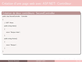 Création d’une page web avec ASP.NET: Contrôleur
Création de deux contrôleurs: SecondController
public class SecondController : Controller
{
// GET: Home
public string Index()
{
return ”Bonjour Index”;
}
public string Action()
{
return ”Bonjour”;
}
}
Nouhaila Bensalah ASP.NET MVC 58 / 102
 