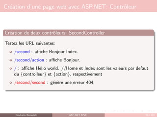 Création d’une page web avec ASP.NET: Contrôleur
Création de deux contrôleurs: SecondController
Testez les URL suivantes:
/second : affiche Bonjour Index.
/second/action : affiche Bonjour.
/ : affiche Hello world. //Home et Index sont les valeurs par defaut
du {controlleur} et {action}, respectivement
/second/second : génère une erreur 404.
Nouhaila Bensalah ASP.NET MVC 59 / 102
 