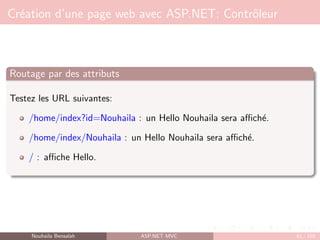 Création d’une page web avec ASP.NET: Contrôleur
Routage par des attributs
Testez les URL suivantes:
/home/index?id=Nouhaila : un Hello Nouhaila sera affiché.
/home/index/Nouhaila : un Hello Nouhaila sera affiché.
/ : affiche Hello.
Nouhaila Bensalah ASP.NET MVC 61 / 102
 