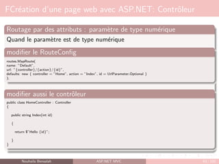 FCréation d’une page web avec ASP.NET: Contrôleur
Routage par des attributs : paramètre de type numérique
Quand le paramètre est de type numérique
modifier le RouteConfig
routes.MapRoute(
name: ”Default”,
url: ”{controller}/{action}/{id}”,
defaults: new { controller = ”Home”, action = ”Index”, id = UrlParameter.Optional }
);
modifier aussi le contrôleur
public class HomeController : Controller
{
public string Index(int id)
{
return $”Hello {id}”;
}
}
Nouhaila Bensalah ASP.NET MVC 63 / 102
 