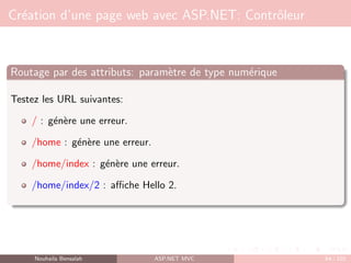 Création d’une page web avec ASP.NET: Contrôleur
Routage par des attributs: paramètre de type numérique
Testez les URL suivantes:
/ : génère une erreur.
/home : génère une erreur.
/home/index : génère une erreur.
/home/index/2 : affiche Hello 2.
Nouhaila Bensalah ASP.NET MVC 64 / 102
 