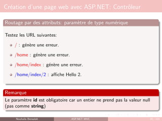 Création d’une page web avec ASP.NET: Contrôleur
Routage par des attributs: paramètre de type numérique
Testez les URL suivantes:
/ : génère une erreur.
/home : génère une erreur.
/home/index : génère une erreur.
/home/index/2 : affiche Hello 2.
Remarque
Le paramètre id est obligatoire car un entier ne prend pas la valeur null
(pas comme string)
Nouhaila Bensalah ASP.NET MVC 65 / 102
 
