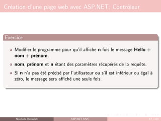 Création d’une page web avec ASP.NET: Contrôleur
Exercice
Modifier le programme pour qu’il affiche n fois le message Hello +
nom + prénom.
nom, prénom et n étant des paramètres récupérés de la requête.
Si n n’a pas été précisé par l’utilisateur ou s’il est inférieur ou égal à
zéro, le message sera affiché une seule fois.
Nouhaila Bensalah ASP.NET MVC 67 / 102
 