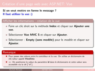 Création d’une page web avec ASP.NET: Vue
Si on veut mettre en forme le message ?
Il faut utiliser la vue :)
Afficher les informations : création de la vue
Faire un clic droit sur la méthode Index et cliquer sur Ajouter une
vue.
Sélectionner Vue MVC 5 et cliquer sur Ajouter.
Sélectionner : Empty (sans modèle) pour le modèle et cliquer sur
Ajouter.
Remarque
Pour passer des valeurs entre le contrôleur et la vue: On utilise un dictionnaire de
clé/valeur appelé ViewData
⇒: On positionne la valeur du paramètre id dans le dictionnaire et cette valeur sera
accessible via la clé [”id”].
Nouhaila Bensalah ASP.NET MVC 70 / 102
 