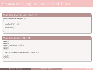 Création d’une page web avec ASP.NET: Vue
Modifier HomeController.cs
public ActionResult Index(int? id)
{
ViewData[”id”] = id;
return View();
}
Modifier Index.cshtml
<html>
<head>
<title> Hello World </title>
</head>
<body>
<p> <b> Hello @ViewData[”id”] </b></p>
</body>
</html>
Nouhaila Bensalah ASP.NET MVC 71 / 102
 