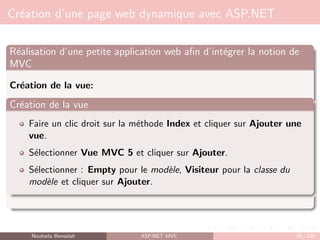 Création d’une page web dynamique avec ASP.NET
Réalisation d’une petite application web afin d’intégrer la notion de
MVC
Création de la vue:
Création de la vue
Faire un clic droit sur la méthode Index et cliquer sur Ajouter une
vue.
Sélectionner Vue MVC 5 et cliquer sur Ajouter.
Sélectionner : Empty pour le modèle, Visiteur pour la classe du
modèle et cliquer sur Ajouter.
Nouhaila Bensalah ASP.NET MVC 85 / 102
 