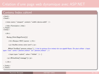 Création d’une page web dynamique avec ASP.NET
Contenu Index.cshtml
<html>
<head>
<meta name=”viewport” content=”width=device-width” />
<title>Formulaire</title>
</head>
<body>
<div>
@using (Html.BeginForm()){
<h1>Bonjour MVC Learner </h1>
<p>Veuillez entrez votre nom?</p>
@Html.TextBox(”prenom visiteur”) //c’est la syntaxe d’un moteur de vue appelé Razor, On peut utiliser <input
type=”text” name=”prenom visiteur” id=”prenom visiteur” />
<input type=”submit” value=”Valider” /> }
<p>@ViewData[”message”]</p>
</div>
</body>
</html>
Nouhaila Bensalah ASP.NET MVC 86 / 102
 
