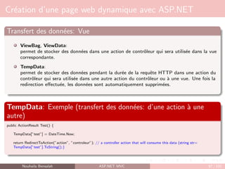 Création d’une page web dynamique avec ASP.NET
Transfert des données: Vue
ViewBag, ViewData:
permet de stocker des données dans une action de contrôleur qui sera utilisée dans la vue
correspondante.
TempData:
permet de stocker des données pendant la durée de la requête HTTP dans une action du
contrôleur qui sera utilisée dans une autre action du contrôleur ou à une vue. Une fois la
redirection effectuée, les données sont automatiquement supprimées.
TempData: Exemple (transfert des données: d’une action à une
autre)
public ActionResult Test() {
TempData[”test”] = DateTime.Now;
return RedirectToAction(”action”, ”controleur”); // a controller action that will consume this data (string str=
TempData[”test”].ToString();}
Nouhaila Bensalah ASP.NET MVC 87 / 102
 