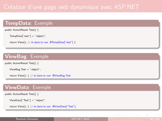 Création d’une page web dynamique avec ASP.NET
TempData: Exemple
public ActionResult Test() {
TempData[”test”] = ”object”;
return View(); // et dans la vue: @TempData[”test”] }
ViewBag: Exemple
public ActionResult Test() {
ViewBag.Test = ”object”;
return View(); } // et dans la vue: @ViewBag.Test
ViewData: Exemple
public ActionResult Test() {
ViewData[”Test”] = ”object”;
return View(); } // et dans la vue: @ViewData[”Test”]
Nouhaila Bensalah ASP.NET MVC 88 / 102
 