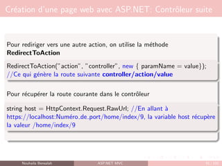 Création d’une page web avec ASP.NET: Contrôleur suite
Pour rediriger vers une autre action, on utilise la méthode
RedirectToAction
RedirectToAction(”action”, ”controller”, new { paramName = value});
//Ce qui génère la route suivante controller/action/value
Pour récupérer la route courante dans le contrôleur
string host = HttpContext.Request.RawUrl; //En allant à
https://localhost:Numéro de port/home/index/9, la variable host récupère
la valeur /home/index/9
Nouhaila Bensalah ASP.NET MVC 91 / 102
 
