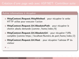 Création d’une page web avec ASP.NET: Contrôleur suite
Autres informations à récupérer
HttpContext.Request.HttpMethod : pour récupérer le verbe
HTTP utilise pour executer l’action
HttpContext.Request.Url.AbsolutePath : pour récupérer le
chemin absolu demande (comme /home/index/9)
HttpContext.Request.Url.AbsoluteUri : pour récupérer l’URL
complète (comme https://localhost:Numéro de port/home/index/2)
HttpContext.Request.Url.Host : pour récupérer l’adresse IP du
visiteur
...
Nouhaila Bensalah ASP.NET MVC 92 / 102
 