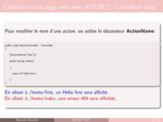 Création d’une page web avec ASP.NET: Contrôleur suite
Pour modifier le nom d’une action, on utilise le décorateur ActionName
public class HomeController : Controller
{
[ActionName(”first”)]
public string Index()
{
return $”Hello first”;
}
}
En allant à /home/first, un Hello first sera affiché.
En allant à /home/index, une erreur 404 sera affichée.
Nouhaila Bensalah ASP.NET MVC 93 / 102
 