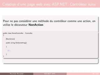 Création d’une page web avec ASP.NET: Contrôleur suite
Pour ne pas considérer une méthode du contrôleur comme une action, on
utilise le décorateur NonAction
public class HomeController : Controller
{
[NonAction]
public string DoSomething()
{
//...
}
}
Nouhaila Bensalah ASP.NET MVC 94 / 102
 