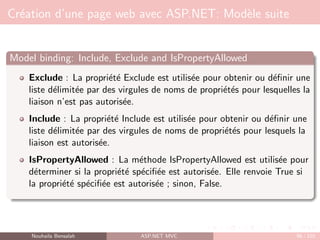 Création d’une page web avec ASP.NET: Modèle suite
Model binding: Include, Exclude and IsPropertyAllowed
Exclude : La propriété Exclude est utilisée pour obtenir ou définir une
liste délimitée par des virgules de noms de propriétés pour lesquelles la
liaison n’est pas autorisée.
Include : La propriété Include est utilisée pour obtenir ou définir une
liste délimitée par des virgules de noms de propriétés pour lesquels la
liaison est autorisée.
IsPropertyAllowed : La méthode IsPropertyAllowed est utilisée pour
déterminer si la propriété spécifiée est autorisée. Elle renvoie True si
la propriété spécifiée est autorisée ; sinon, False.
Nouhaila Bensalah ASP.NET MVC 98 / 102
 