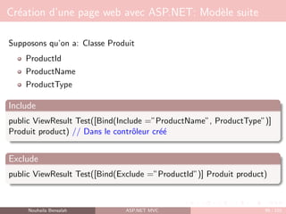 Création d’une page web avec ASP.NET: Modèle suite
Supposons qu’on a: Classe Produit
ProductId
ProductName
ProductType
Include
public ViewResult Test([Bind(Include =”ProductName”, ProductType”)]
Produit product) // Dans le contrôleur créé
Exclude
public ViewResult Test([Bind(Exclude =”ProductId”)] Produit product)
Nouhaila Bensalah ASP.NET MVC 99 / 102
 