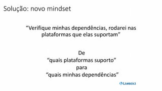 “Verifique minhas dependências, rodarei nas
plataformas que elas suportam”
Solução: novo mindset
De
“quais plataformas suporto”
para
“quais minhas dependências”
 