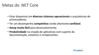 Metas do .NET Core
• Estar disponível em diversos sistemas operacionais e arquiteturas de
processadores.
• Ter um desempenho competitivo sendo altamente confiável.
• Setup muito fácil para desenvolvimento.
• Produtividade na criação de aplicativos com suporte da
documentação, amostras e componentes.
 
